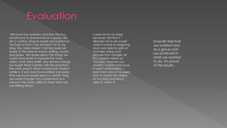 We have four question and from the four
we all have to answer one as a group. We
did a vodkas using an ipad2 and posted on
YouTube so that I can embed it on to my
blog. Our video lasted 7 min because we
spoke of the mise-en-scene, editing, sound
and props. We spoke about the things we
could have done to improve the music
video, what went well?, why did we change
our song? What is better with this song than
the other song ?. What would have made it
better is if we could have edited and every
time we would speak about a certain thing
we could change it to a screenshot or a
scene in the music video to show what we
are talking about.
I used wix for my blog
because I felt that it
allowed me to be myself
when it came to designing
and I was able to add on
YouTube videos and
pictures from Google. At
first I posted videos on
YouTube however you
couldn’t watch it because
It wasn’t embedded. I
learn from one of my peers
how to import the videos
on my blog and being
able to watch it.
Overall I feel that
we worked hard
as a group and
we achieved in
what we wanted
to do. I'm proud
of the results .
 