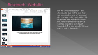 For the website research I did
Jhene Aiko due to the fact that
we are redoing one of her song. I
did a power point and added it to
slideshare. We wanted to make
her website similar however we
wanted to add ur own touch
towards it. The way we did this was
my changing the design.
 