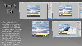 When producing the
track list we had to make
sure the font and colour
was somewhat different
to other track list. To make
it look like a track list we
added a bar code and
the label she is signed to.
We wanted to make the
background image link to
our front cover digipak so
we took another picture
of the sunset in another
 