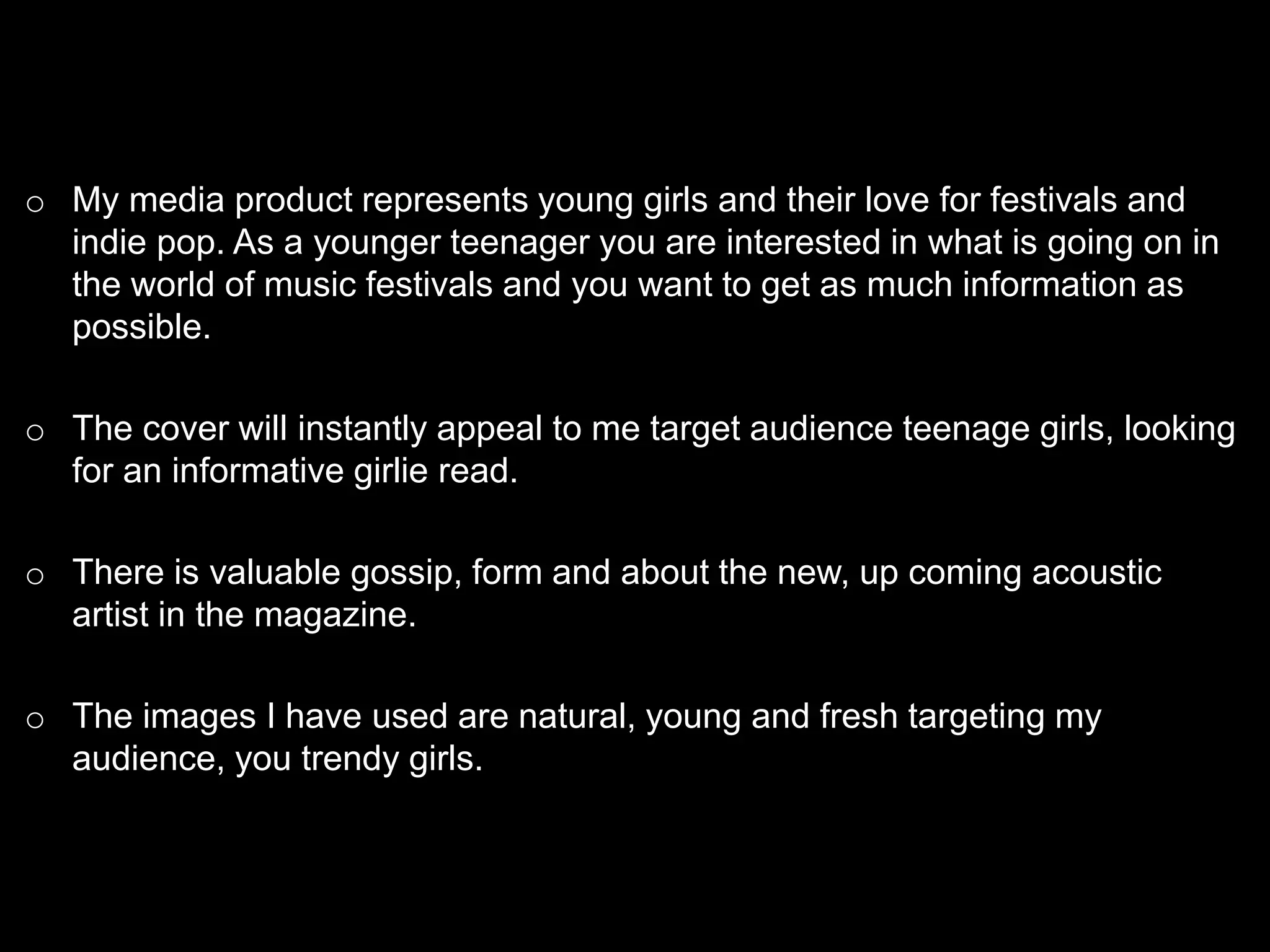 o My media product represents young girls and their love for festivals and
indie pop. As a younger teenager you are interested in what is going on in
the world of music festivals and you want to get as much information as
possible.
o The cover will instantly appeal to me target audience teenage girls, looking
for an informative girlie read.
o There is valuable gossip, form and about the new, up coming acoustic
artist in the magazine.
o The images I have used are natural, young and fresh targeting my
audience, you trendy girls.
 