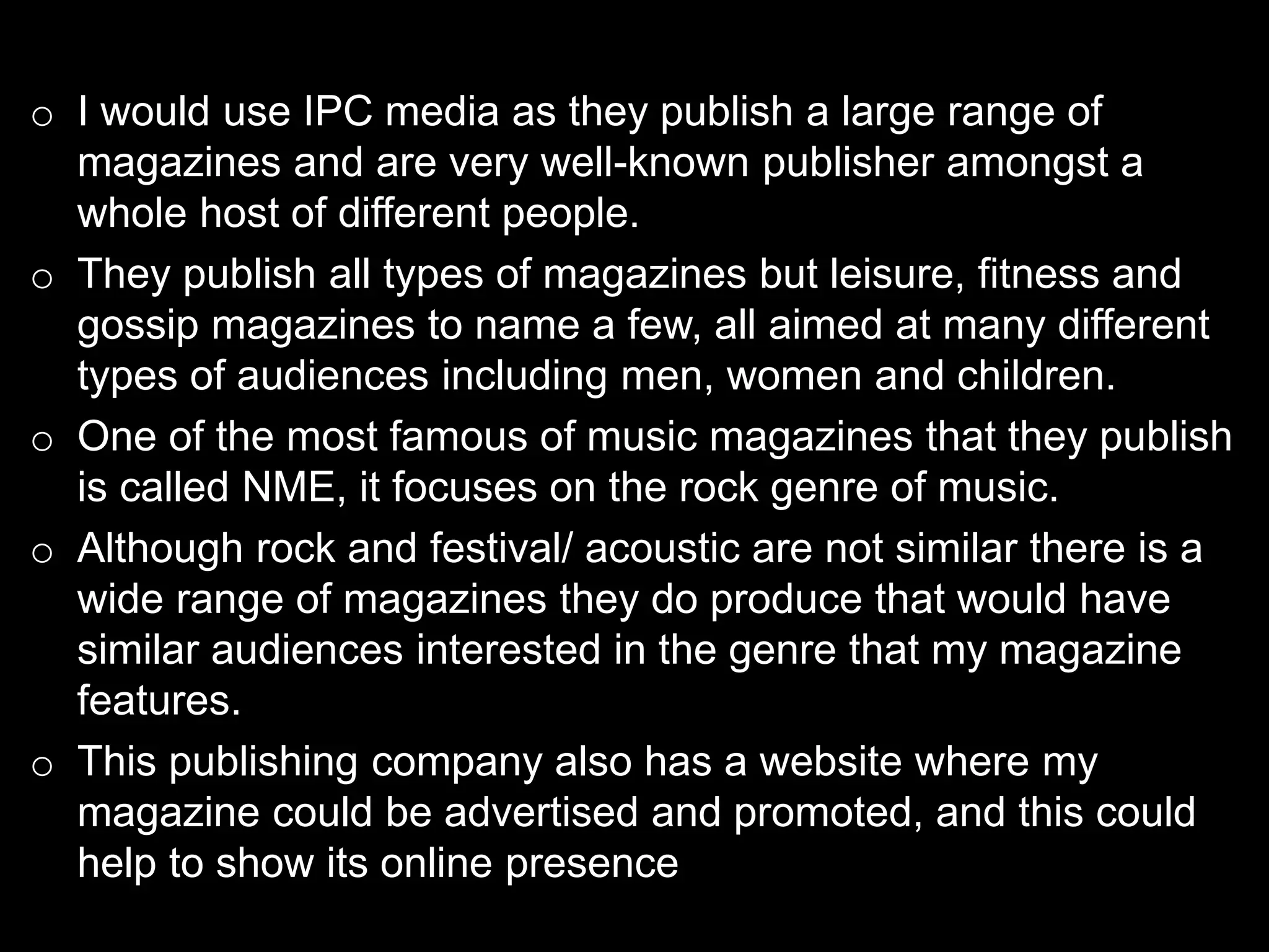 o I would use IPC media as they publish a large range of
magazines and are very well-known publisher amongst a
whole host of different people.
o They publish all types of magazines but leisure, fitness and
gossip magazines to name a few, all aimed at many different
types of audiences including men, women and children.
o One of the most famous of music magazines that they publish
is called NME, it focuses on the rock genre of music.
o Although rock and festival/ acoustic are not similar there is a
wide range of magazines they do produce that would have
similar audiences interested in the genre that my magazine
features.
o This publishing company also has a website where my
magazine could be advertised and promoted, and this could
help to show its online presence
 