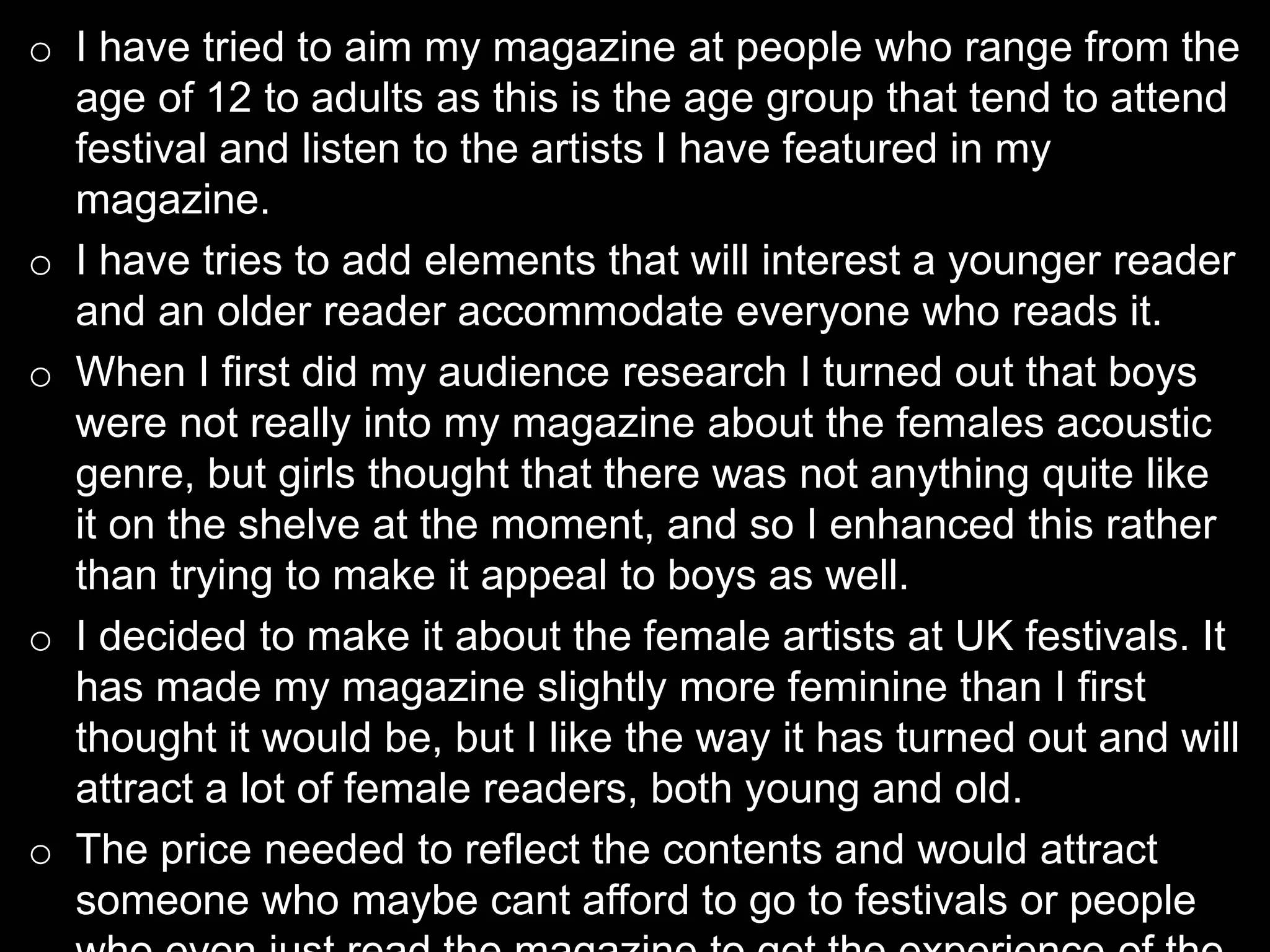 o I have tried to aim my magazine at people who range from the
age of 12 to adults as this is the age group that tend to attend
festival and listen to the artists I have featured in my
magazine.
o I have tries to add elements that will interest a younger reader
and an older reader accommodate everyone who reads it.
o When I first did my audience research I turned out that boys
were not really into my magazine about the females acoustic
genre, but girls thought that there was not anything quite like
it on the shelve at the moment, and so I enhanced this rather
than trying to make it appeal to boys as well.
o I decided to make it about the female artists at UK festivals. It
has made my magazine slightly more feminine than I first
thought it would be, but I like the way it has turned out and will
attract a lot of female readers, both young and old.
o The price needed to reflect the contents and would attract
someone who maybe cant afford to go to festivals or people
 