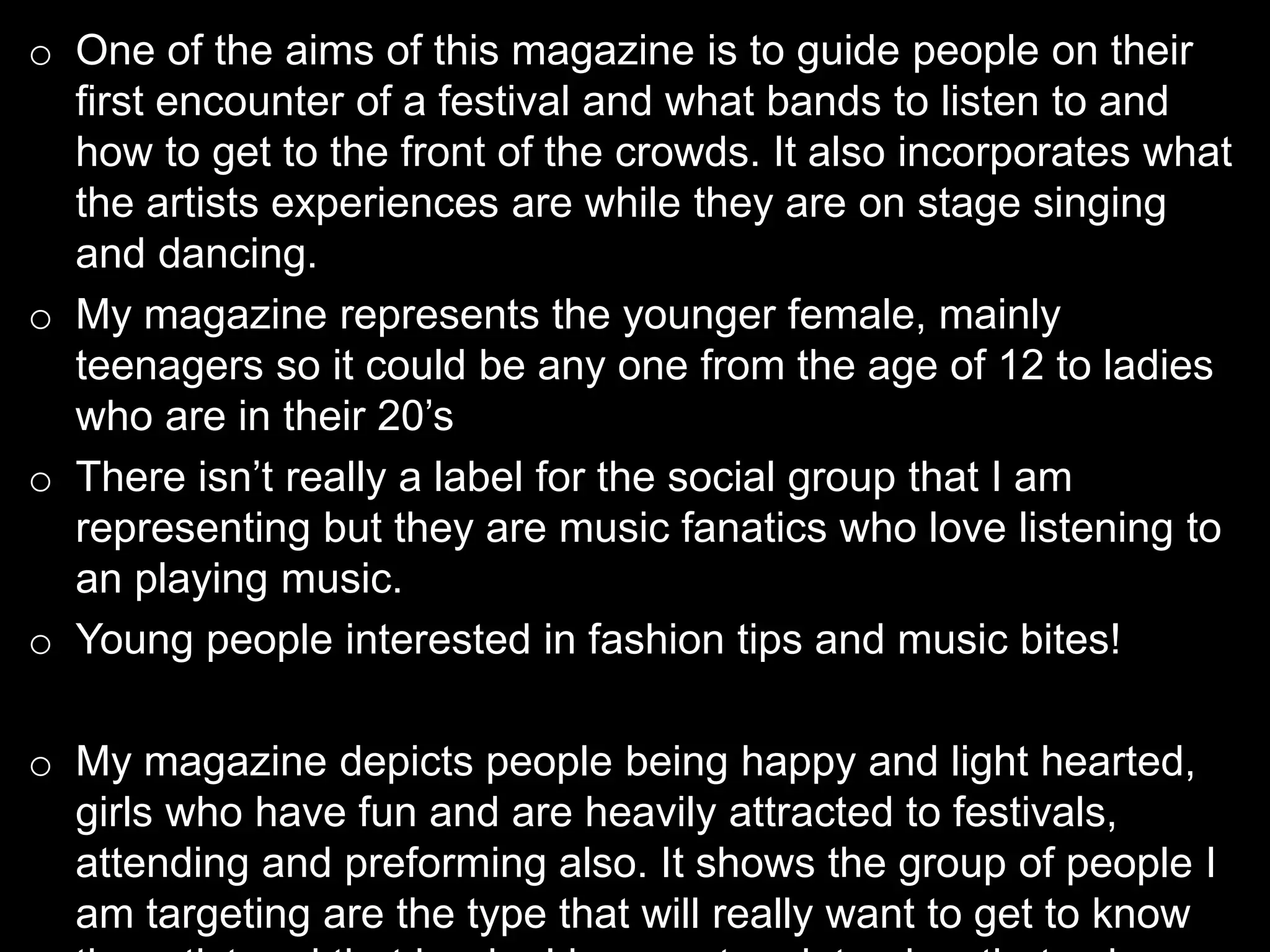 o One of the aims of this magazine is to guide people on their
first encounter of a festival and what bands to listen to and
how to get to the front of the crowds. It also incorporates what
the artists experiences are while they are on stage singing
and dancing.
o My magazine represents the younger female, mainly
teenagers so it could be any one from the age of 12 to ladies
who are in their 20’s
o There isn’t really a label for the social group that I am
representing but they are music fanatics who love listening to
an playing music.
o Young people interested in fashion tips and music bites!
o My magazine depicts people being happy and light hearted,
girls who have fun and are heavily attracted to festivals,
attending and preforming also. It shows the group of people I
am targeting are the type that will really want to get to know
 