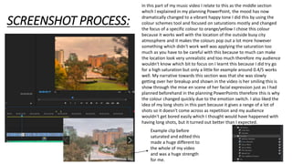 SCREENSHOT PROCESS:
In this part of my music video I relate to this as the middle section
which I explained in my planning PowerPoint, the mood has now
dramatically changed to a vibrant happy tone I did this by using the
colour schemes tool and focused on saturations mostly and changed
the focus of a specific colour to orange/yellow I chose this colour
because it works well with the location of the outside busy city
atmosphere and it makes the colours pop out a lot more however
something which didn't work well was applying the saturation too
much as you have to be careful with this because to much can make
the location look very unrealistic and too much therefore my audience
wouldn't know which bit to focus on I learnt this because I did try go
for a high saturation but only a little for example around 0.4/5 works
well. My narrative towards this section was that she was slowly
getting over her breakup and shown in the video is her smiling this is
show through the mise en scene of her facial expression just as I had
planned beforehand in the planning PowerPoints therefore this is why
the colour changed quickly due to the emotion switch. I also liked the
idea of my long shots in this part because it gives a range of a lot of
shots so it doesn't come across as repetition and my audience
wouldn't get bored easily which I thought would have happened with
having long shots, but it turned out better than I expected.
Example clip before
saturated and edited this
made a huge different to
the whole of my video
and was a huge strength
for me.
 