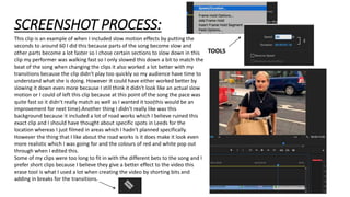SCREENSHOT PROCESS:
This clip is an example of when I included slow motion effects by putting the
seconds to around 60 I did this because parts of the song become slow and
other parts become a lot faster so I chose certain sections to slow down in this
clip my performer was walking fast so I only slowed this down a bit to match the
beat of the song when changing the clips it also worked a lot better with my
transitions because the clip didn't play too quickly so my audience have time to
understand what she is doing. However it could have either worked better by
slowing it down even more because I still think it didn't look like an actual slow
motion or I could of left this clip because at this point of the song the pace was
quite fast so it didn't really match as well as I wanted it too(this would be an
improvement for next time).Another thing I didn't really like was this
background because it included a lot of road works which I believe ruined this
exact clip and I should have thought about specific spots in Leeds for the
location whereas I just filmed in areas which I hadn't planned specifically.
However the thing that I like about the road works is it does make it look even
more realistic which I was going for and the colours of red and white pop out
through when I edited this.
Some of my clips were too long to fit in with the different bets to the song and I
prefer short clips because I believe they give a better effect to the video this
erase tool is what I used a lot when creating the video by shorting bits and
adding in breaks for the transitions.
TOOLS
 