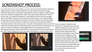 SCREENSHOT PROCESS:
In my last section of my music video is my last mood. The narrative which is that she is
happy and does receive a text but ignores it as she moved on Is shown through
editing by using colours at this point I saturated the tone a lot higher to make the clips
look more yellow and a bright colour rather than low and dark I did this for most of
the last clips, so It matched throughout. I really liked the idea of the text messages
which I had added in because this made the outcome become more understanding
and that clip was a hint towards the audience for them to figure out what was going
on which was my plan at the start. However to improve this I would have added in
more texts because I only used one and, in my plan, I was going to have her ex-call but
I didn’t film that part because of the limited time I had so next time I would make sure
I plan out times to make sure everything gets filmed. This section was my least
favourite part because I think it was too short and I did plan for this to be a lot longer,
but I didn’t have enough clips as my clips were only between 5 seconds at this point.
Due to my video turning out to be
shorter than I had expected at the end
I had to cut down the music and I used
the transition tools for the audio to
make the audio slowly fade away
luckily the music faded at a part which
the artists wasn’t singing at so this
turned out to sound okay although I
would have rather preferred using the
whole song with clips but I didn’t have
as much time to film more because of
when my performer was free therefore
next time I would also make sure to fit
in more days than just two as this
wasn’t enough.
 