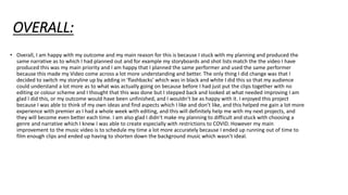 OVERALL:
• Overall, I am happy with my outcome and my main reason for this is because I stuck with my planning and produced the
same narrative as to which I had planned out and for example my storyboards and shot lists match the the video I have
produced this was my main priority and I am happy that I planned the same performer and used the same performer
because this made my Video come across a lot more understanding and better. The only thing I did change was that I
decided to switch my storyline up by adding in ‘flashbacks’ which was in black and white I did this so that my audience
could understand a lot more as to what was actually going on because before I had just put the clips together with no
editing or colour scheme and I thought that this was done but I stepped back and looked at what needed improving I am
glad I did this, or my outcome would have been unfinished, and I wouldn’t be as happy with it. I enjoyed this project
because I was able to think of my own ideas and find aspects which I like and don’t like, and this helped me gain a lot more
experience with premier as I had a whole week with editing, and this will definitely help me with my next projects, and
they will become even better each time. I am also glad I didn’t make my planning to difficult and stuck with choosing a
genre and narrative which I knew I was able to create especially with restrictions to COVID. However my main
improvement to the music video is to schedule my time a lot more accurately because I ended up running out of time to
film enough clips and ended up having to shorten down the background music which wasn’t ideal.
 