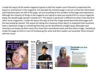 I made the layout of the whole magazine typical so that the readers aren't forced to understand the
layout or any features in the magazine. For example the contents page is set out so that the information
and important parts are left of the page, set out according to the numbers of the page and importance.
Although the majority of things in the magazine are typical to what you would find in a music magazine
today, the double page spread I created isn't. The layout in particular is different to what I have found in
other music magazines. I made the layout this way so that the image would dominate both pages and
the text would be second. The reason for doing this is because these days it is important that musicians
have a statement image or something that they can be identified by straight away. Although most
musicians are known by their music first, then their name/band name and then there image, I wanted to
create this page so that it is sort of introducing the artist and then readers can associate 'Anna Fenwick'
with her music.
 
