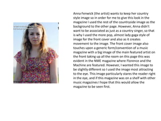 Anna Fenwick (the artist) wants to keep her country
style image so in order for me to give this look in the
magazine I used the rest of the countryside image as the
background to the other page. However, Anna didn't
want to be associated as just as a country singer, so that
is why I used the more pop, almost lady gaga style of
image for the front cover and also as it creates
movement to the image. The front cover image also
touches upon a generic form/convention of a music
magazine with a big image of the main featured artist on
the front taking up all the room on this page this was
evident in the NME magazine where Florence and the
Machine are featured. However, I wanted this image to
be slightly different so I used the image most attracting
to the eye. This image particularly stares the reader right
in the eye, and if this magazine was on a shelf with other
music magazines I hope that this would allow the
magazine to be seen first.
 