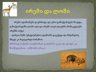 ირემი და ლომი
   ირემი ადამიანებს გაურბოდა და ერთ გამოქვაბულს მიადგა.
გამოქვაბულში ლომი იყო და ირემს თავს დააცხრა.მომაკვდავმა
ირემმა თქვა:
––დახეთ ჩემს უბედურებას,ადამიანს გავექეცი და მძვინვარე
მხეცს კი ჩავუვარდი ხახაშიო.
ხშირად პატარა საფრთხეს გაურბის კაცი და დიდს კი
წააწყდებაო ,––ამბობს არაკი
 