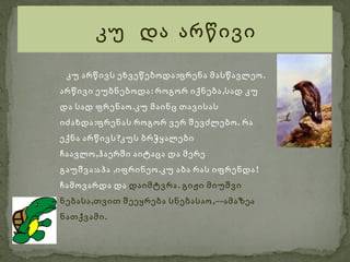 კუ და არწივი

 კუ არწივს ეხვეწებოდა :ფრენა მასწავლეო .
არწივი ეუბნებოდა : როგორ იქნება ,სად კუ
და სად ფრენაო .კუ მაინც თავისას
იძახდა :ფრენას როგორ ვერ შევძლებო . რა
ექნა არწივს ?კუს ბრჭყალები
ჩაავლო ,ჰაერში აიტაცა და მერე
გაუშვა :აჰა ,იფრინეო .კუ აბა რას იფრენდა !
ჩამოვარდა და დაიმტვრა . გიჟი მიუშვი
ნებასა ,თვით შეეყრება სნებასაო ,––ამაზეა
ნათქვამი .
 