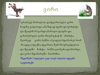 ვირი

•ერთხელ მარილით დატვირთული ვირი
ხიდზე გადიოდა .ანაზდად ფეხი დაუსხლტა
და წყალში ჩავარდა .მარილი დადნა და
გახარებული ვირი მსუბუქად წ ამოხტა .
მეორედ       ვირს ბამბა აჰკიდეს .მდინარეს რომ
მიადგა ,იფიქრა ,ტვირთი შემიმსუბუქდებაო
და წყალში ჩახტა . ბამბა გაიბერა ,დამძიმდა
და ვირი მდინარეში ჩაიხრჩო .
•შეგონება: სულელი კაცი თავს ძალით იგდებს
საფრთხეში.
 