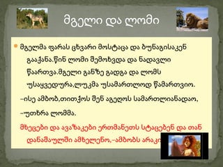 მგელი და ლომი
 მგელმა ფარას ცხვარი მოსტაცა და ბუნაგისაკენ

   გააქანა.წინ ლომი შემოხვდა და ნადავლი
   წაართვა.მგელი განზე გადგა და ლომს
   უსაყვედურა,ლუკმა უსამართლოდ წამართვიო.
 –ისე ამბობ,თითქოს შენ აგეღოს სამართლიანადაო,
 –უთხრა ლომმა.
 მხეცები და ავაზაკები ერთმანეთს სტაცებენ და თან
   დანაშაულში ამხელენო,–ამბობს არაკი.
 