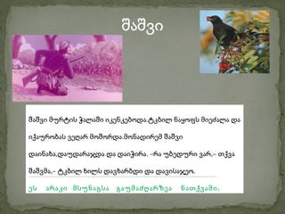 შაშვი




შაშვი მურტის ჭალაში იკენკებოდა.ტკბილ ნაყოფს მიეძალა და

იქაურობას ვეღარ მოშორდა.მონადირემ შაშვი

დაინახა,დაუდარაჯდა და დაიჭირა. –რა უბედური ვარ,– თქვა

შაშვმა,– ტკბილ ხილს დავხარბდი და დავისაჯეო.

ეს   არაკი მსუნაგსა   გაუმაძღარზეა     ნათქვამი .
 