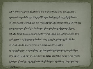 ეზოპეს იგავები შეკრიბა და თავი მოუყარა ათენელმა

ფილოსოფოსმა და სხელმწიფო მოხელემ - დემეტრიოს

თალერელმა (ძვ .წ .აღ -ით 350-283 წლები ).როგორიც არ უნდა

ყოფილიყო ეზოპეს პირადი ცხოვრება ,ფაქტი ფაქტად

რჩება ,რომ მისი იგავები , მიუხედავად ათასწლეულების

გასვლისა აქტუალურობას არც დღეს კარგავენ . მისი

თარგმანებით არა ერთი უდიდესი მოღვაწე

დაკავებულა ,ისეთებიც კი როგორიც იყო დიდი ფრანგი

მეიგავე - ჟან დე ლაფონტენი (1621-1695წ ).ფრანგული ენის

გარდა ეზოპეს იგავები თარგმნილია უამრავ სხვადასხვა

ენაზე .
 
