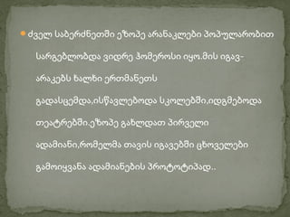 ძველ საბერძნეთში ეზოპე არანაკლები პოპულარობით

  სარგებლობდა ვიდრე ჰომეროსი იყო.მის იგავ-

  არაკებს ხალხი ერთმანეთს

  გადასცემდა,ისწავლებოდა სკოლებში,იდგმებოდა

  თეატრებში.ეზოპე გახლდათ პირველი

  ადამიანი,რომელმა თავის იგავებში ცხოველები

  გამოიყვანა ადამიანების პროტოტიპად..
 