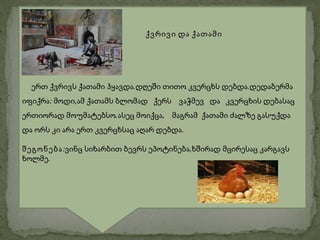 ქვრივი და ქათამი




  ერთ ქვრივს ქათამი ჰყავდა.დღეში თითო კვერცხს დებდა.დედაბერმა
იფიქრა: მოდი,ამ ქათამს ბლომად ქერს ვაჭმევ და კვერცხის დებასაც
ერთიორად მოუმატებსო.ასეც მოიქცა, მაგრამ ქათამი ძალზე გასუქდა
და ორს კი არა ერთ კვერცხსაც აღარ დებდა.

შეგონება:ვინც სიხარბით ბევრს ეპოტინება,ხშირად მცირესაც კარგავს
ხოლმე.
 