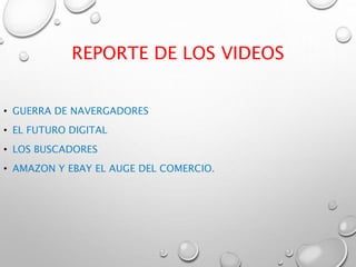 REPORTE DE LOS VIDEOS
• GUERRA DE NAVERGADORES
• EL FUTURO DIGITAL
• LOS BUSCADORES
• AMAZON Y EBAY EL AUGE DEL COMERCIO.
 
