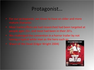 Protagonist… For our protagonist, we chose to have an older and more mature character.  Most trailers/films we had researched had been targeted at people ages 15+, and most had been in their 20’s.  We challenged the convention in a horror trailer by not having a typical white man as the hero such as:  Shaun of the Dead (Edgar Wright 2004)  