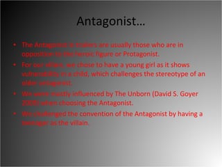 Antagonist… The Antagonist in trailers are usually those who are in opposition to the heroic figure or Protagonist.  For our villain, we chose to have a young girl as it shows vulnerability in a child, which challenges the stereotype of an older antagonist.  We were mostly influenced by The Unborn (David S. Goyer 2009) when choosing the Antagonist. We challenged the convention of the Antagonist by having a teenager as the villain.  