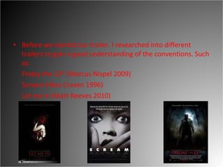 Before we started our trailer, I researched into different trailers to gain a good understanding of the conventions. Such as:  Friday the 13 th  (Marcus Nispel 2009) Scream (Wes Craven 1996)  Let me in (Matt Reeves 2010) 