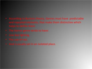 According to Burtons theory, Genres must have  predictable and repeated elements, that make them distinctive which helps to define them.  The horror genre tends to have:  Low key lighting,  The use of red,  And is usually set in an isolated place.  