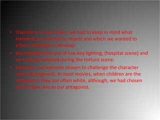 Therefore, in our trailer, we had to keep in mind what elements we wanted to repeat and which we wanted to either challenge or develop.  We repeated the use of low key lighting, (hospital scene) and we used gore/blood during the torture scene.  However, we had only chosen to challenge the character used. (Antagonist). In most movies, when children are the antagonist, they are often white, although, we had chosen not to have one as our antagonist.  