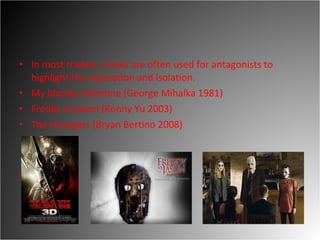 In most trailers, masks are often used for antagonists to highlight the separation and isolation.  My bloody Valentine (George Mihalka 1981) Freddy vs Jason (Ronny Yu 2003)  The strangers (Bryan Bertino 2008)  