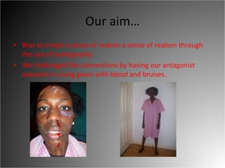 Our aim… Was to create a sense of realism a sense of realism through the use of iconography.  We challenged the conventions by having our antagonist exposed in a long gown with blood and bruises.  