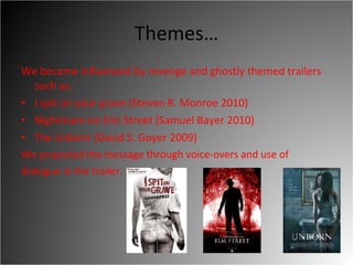 Themes… We became influenced by revenge and ghostly themed trailers such as:  I spit on your grave (Steven R. Monroe 2010)  Nightmare on Elm Street (Samuel Bayer 2010)  The Unborn (David S. Goyer 2009)  We projected the message through voice-overs and use of dialogue in the trailer.  
