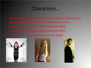 Characters… The protagonist are usually heroes or villains that have the same qualities across a number of genres such as :  Resident Evil - Alice (Paul W.S Anderson 2002)  Jennifer’s body – Needy (Karyn Kusama 2009) Constantine – John (Francis Lawrence 2005)  