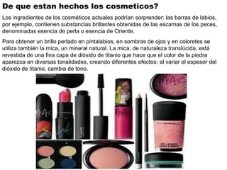 De que estan hechos los cosmeticos?
Los ingredientes de los cosméticos actuales podrían sorprender: las barras de labios,
por ejemplo, contienen substancias brillantes obtenidas de las escamas de los peces,
denominadas esencia de perla o esencia de Oriente.
Para obtener un brillo perlado en pintalabios, en sombras de ojos y en coloretes se
utiliza también la mica, un mineral natural. La mica, de naturaleza translúcida, está
revestida de una fina capa de dióxido de titanio que hace que el color de la piedra
aparezca en diversas tonalidades, creando diferentes efectos; al variar el espesor del
dióxido de titanio, cambia de tono.
 