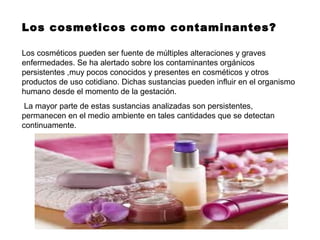 Los cosmeticos como contaminantes?
Los cosméticos pueden ser fuente de múltiples alteraciones y graves
enfermedades. Se ha alertado sobre los contaminantes orgánicos
persistentes ,muy pocos conocidos y presentes en cosméticos y otros
productos de uso cotidiano. Dichas sustancias pueden influir en el organismo
humano desde el momento de la gestación.
La mayor parte de estas sustancias analizadas son persistentes,
permanecen en el medio ambiente en tales cantidades que se detectan
continuamente.
 