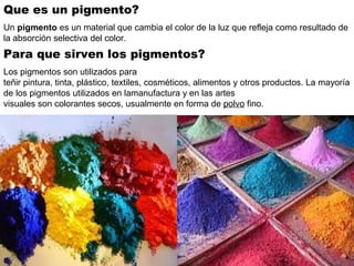 Que es un pigmento?
Un pigmento es un material que cambia el color de la luz que refleja como resultado de 
la absorción selectiva del color. 
Para que sirven los pigmentos?
Los pigmentos son utilizados para 
teñir pintura, tinta, plástico, textiles, cosméticos, alimentos y otros productos. La mayoría 
de los pigmentos utilizados en lamanufactura y en las artes 
visuales son colorantes secos, usualmente en forma de polvo fino. 
 