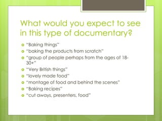 What would you expect to see
in this type of documentary?
 “Baking things”
 “baking the products from scratch”
 “group of people perhaps from the ages of 18-
30+”
 “Very British things”
 “lovely made food”
 “montage of food and behind the scenes”
 “Baking recipes”
 “cut aways, presenters, food”
 