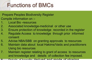 Functions of BMCs
Prepare Peoples Biodiversity Register
Compile information on :-
1. Local Bio -resources
2. Associated kn...
