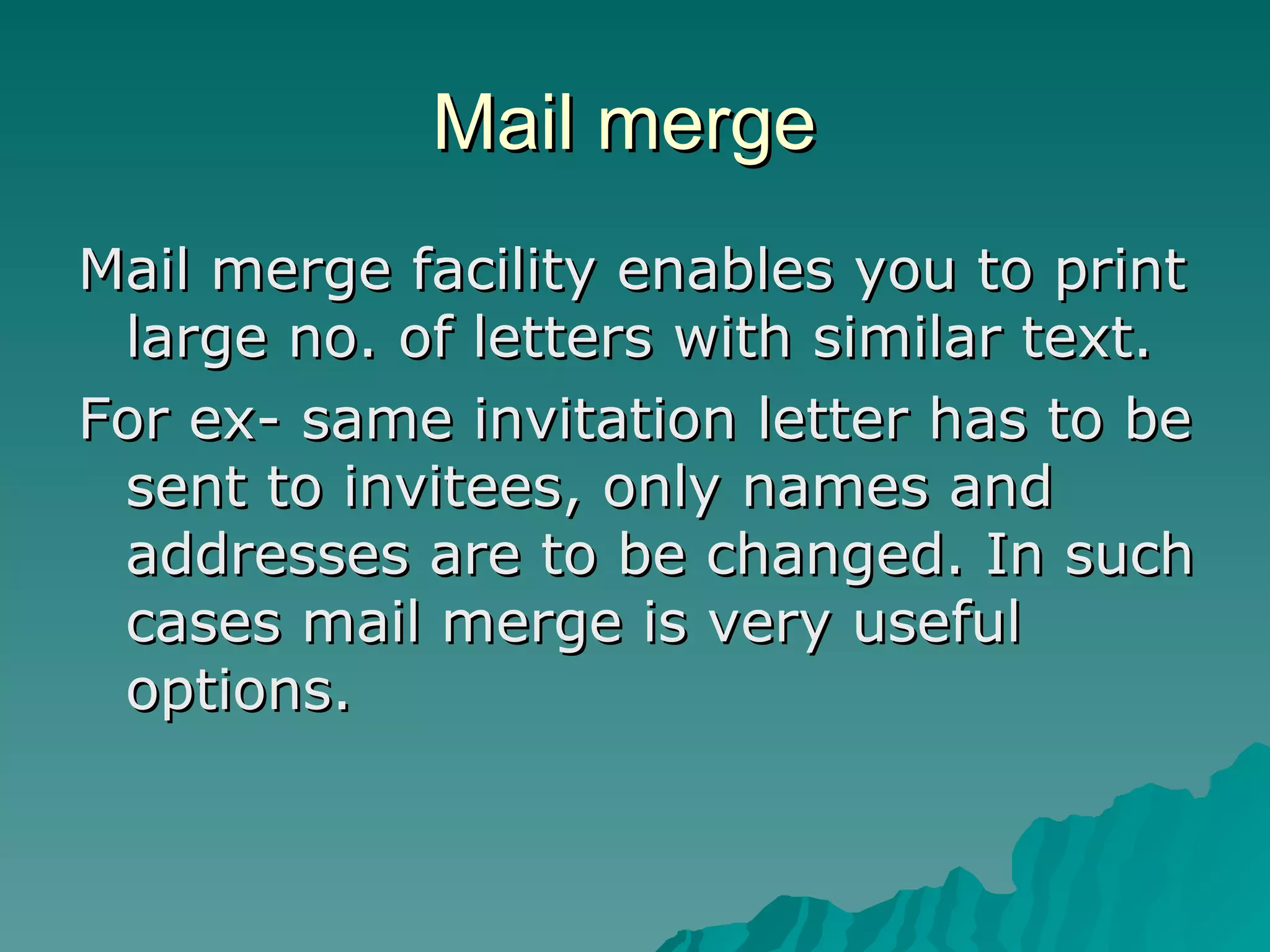 Mail merge  Mail merge facility enables you to print large no. of letters with similar text. For ex- same invitation letter has to be sent to invitees, only names and addresses are to be changed. In such cases mail merge is very useful options. 