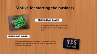 Motive for starting the business
PERNIAGAAN GLUCK
During that period, the construction
business of our nation began to grow
well.
CEMERLANG INDAH
It happened by unexpected. when he meet his uncle in
Singapore, his uncle told him not to work for others but
to involve in business
 