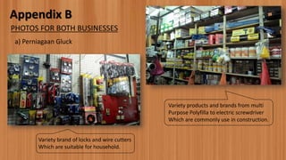Appendix B
a) Perniagaan Gluck
PHOTOS FOR BOTH BUSINESSES
Variety brand of locks and wire cutters
Which are suitable for household.
Variety products and brands from multi
Purpose Polyfilla to electric screwdriver
Which are commonly use in construction.
 