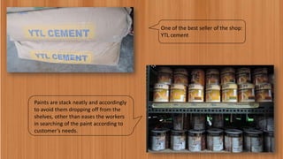 One of the best seller of the shop:
YTL cement
Paints are stack neatly and accordingly
to avoid them dropping off from the
shelves, other than eases the workers
in searching of the paint according to
customer’s needs.
 