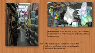 Household products are sold to fulfil the customers
needs from funnel to variety size and colour of the
water scoops.
The owner assures customers and workers
safety by making sure that the walkway is
clean and zero obstacles.
 