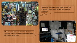 They also provide key duplication service. For
toiletries, they provide shower from variety
materials.
Modern paint maker machine in the shop
available to fulfil customer’s needs regarding
the colour of the paint.
 