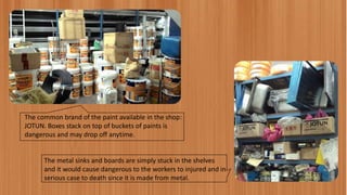 The common brand of the paint available in the shop:
JOTUN. Boxes stack on top of buckets of paints is
dangerous and may drop off anytime.
The metal sinks and boards are simply stuck in the shelves
and it would cause dangerous to the workers to injured and in
serious case to death since it is made from metal.
 
