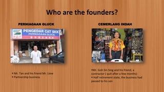 Who are the founders?
PERNIAGAAN GLUCK
 Mr. Tan and his friend Mr. Liew
 Partnership business
CEMERLANG INDAH
Mr. Goh Sin Sing and his friend, a
contractor ( quit after a few months)
 Half retirement state, the business had
passed to his son
 