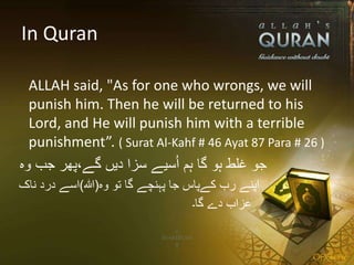 In Quran
ALLAH said, "As for one who wrongs, we will
punish him. Then he will be returned to his
Lord, and He will punish him with a terrible
punishment”. ( Surat Al-Kahf # 46 Ayat 87 Para # 26 )
‫وہ‬ ‫جب‬ ‫گے،پھر‬ ‫دیں‬ ‫سزا‬ ‫سیے‬ُ‫ا‬ ‫ہم‬ ‫گا‬ ‫ہو‬ ‫غلط‬ ‫جو‬
‫وہ‬ ‫تو‬ ‫گا‬ ‫پہنچے‬ ‫جا‬ ‫کےپاس‬ ‫رب‬ ‫اپنے‬(‫ہللا‬)‫ناک‬ ‫درد‬ ‫اسے‬
‫گا۔‬ ‫دے‬ ‫عزاب‬
 