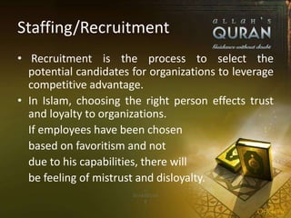 Staffing/Recruitment
• Recruitment is the process to select the
potential candidates for organizations to leverage
competitive advantage.
• In Islam, choosing the right person effects trust
and loyalty to organizations.
If employees have been chosen
based on favoritism and not
due to his capabilities, there will
be feeling of mistrust and disloyalty.
 