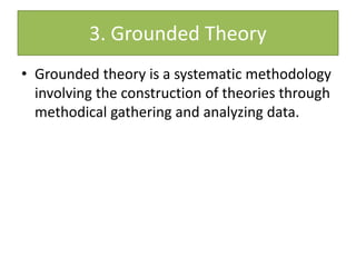 3. Grounded Theory
• Grounded theory is a systematic methodology
involving the construction of theories through
methodical gathering and analyzing data.
 