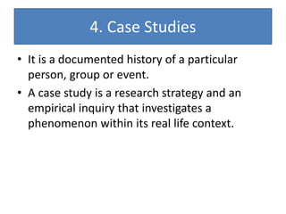 4. Case Studies
• It is a documented history of a particular
person, group or event.
• A case study is a research strategy and an
empirical inquiry that investigates a
phenomenon within its real life context.
 
