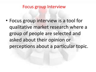 • Focus group interview is a tool for
qualitative market research where a
group of people are selected and
asked about their opinion or
perceptions about a particular topic.
Focus group Interview
 