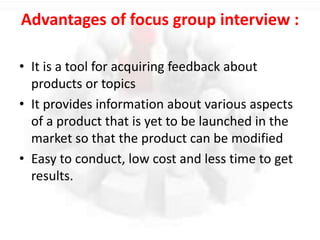 Advantages of focus group interview :
• It is a tool for acquiring feedback about
products or topics
• It provides information about various aspects
of a product that is yet to be launched in the
market so that the product can be modified
• Easy to conduct, low cost and less time to get
results.
 